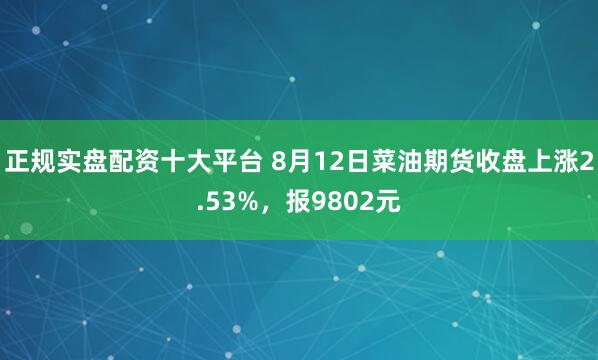 正规实盘配资十大平台 8月12日菜油期货收盘上涨2.53%，报9802元